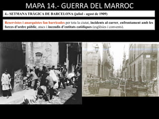 MAPA 14.- GUERRA DEL MARROC
4.- SETMANA TRÀGICA DE BARCELONA (juliol - agost de 1909)
Reservistes i anarquistes fan barricades per tota la ciutat, incidents al carrer, enfrontament amb les
forces d’ordre públic, atacs i incendis d’entitats catòliques (esglésies i convents).
 