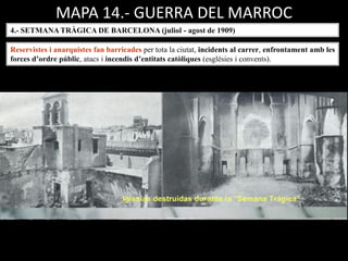 MAPA 14.- GUERRA DEL MARROC
4.- SETMANA TRÀGICA DE BARCELONA (juliol - agost de 1909)
Reservistes i anarquistes fan barricades per tota la ciutat, incidents al carrer, enfrontament amb les
forces d’ordre públic, atacs i incendis d’entitats catòliques (esglésies i convents).
 