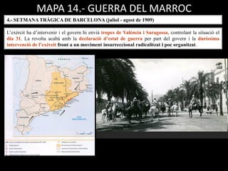 4.- SETMANA TRÀGICA DE BARCELONA (juliol - agost de 1909)
L’exèrcit ha d’intervenir i el govern hi envià tropes de València i Saragossa, controlant la situació el
dia 31. La revolta acabà amb la declaració d’estat de guerra per part del govern i la duríssima
intervenció de l’exèrcit front a un moviment insurreccional radicalitzat i poc organitzat.
MAPA 14.- GUERRA DEL MARROC
 