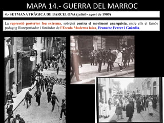 MAPA 14.- GUERRA DEL MARROC
4.- SETMANA TRÀGICA DE BARCELONA (juliol - agost de 1909)
La repressió posterior fou extrema, sobretot contra el moviment anarquista, entre ells el famós
pedagog lliurepensador i fundador de l’Escola Moderna laica, Francesc Ferrer i Guàrdia.
 