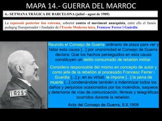 MAPA 14.- GUERRA DEL MARROC
4.- SETMANA TRÀGICA DE BARCELONA (juliol - agost de 1909)
La repressió posterior fou extrema, sobretot contra el moviment anarquista, entre ells el famós
pedagog lliurepensador i fundador de l’Escola Moderna laica, Francesc Ferrer i Guàrdia.
 
