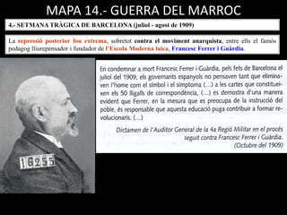 MAPA 14.- GUERRA DEL MARROC
4.- SETMANA TRÀGICA DE BARCELONA (juliol - agost de 1909)
La repressió posterior fou extrema, sobretot contra el moviment anarquista, entre ells el famós
pedagog lliurepensador i fundador de l’Escola Moderna laica, Francesc Ferrer i Guàrdia.
 