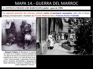 MAPA 14.- GUERRA DEL MARROC
4.- SETMANA TRÀGICA DE BARCELONA (juliol - agost de 1909)
La repressió posterior fou extrema, sobretot contra el moviment anarquista, entre ells el famós
pedagog lliurepensador i fundador de l’Escola Moderna laica, Francesc Ferrer i Guàrdia.
 