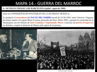 MAPA 14.- GUERRA DEL MARROC
4.- SETMANA TRÀGICA DE BARCELONA (juliol - agost de 1909)
Entre les CONSEQÜÈNCIES POLÍTIQUES DE LA SETMANA TRÀGICA:
Es produeix el trencament del PACTE DEL PARDO (acord de 24-XI-1885, entre Cánovas i Sagasta,
per donar suport a la regent Maria Cristina, prenyada del futur Alfons XIII, i garantir la continuïtat de la
monarquia); ara els liberals de José Canalejas i Segismundo Moret s’uneixen als partits d’esquerres
no dinàstics, exigint la dimissió de Maura amb suport de la premsa.
 