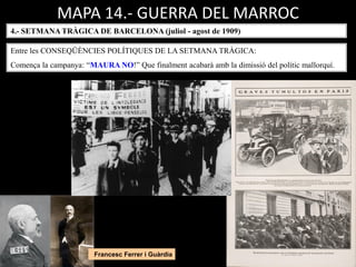MAPA 14.- GUERRA DEL MARROC
4.- SETMANA TRÀGICA DE BARCELONA (juliol - agost de 1909)
Entre les CONSEQÜÈNCIES POLÍTIQUES DE LA SETMANA TRÀGICA:
Comença la campanya: “MAURA NO!” Que finalment acabarà amb la dimissió del polític mallorquí.
Francesc Ferrer i Guàrdia
 