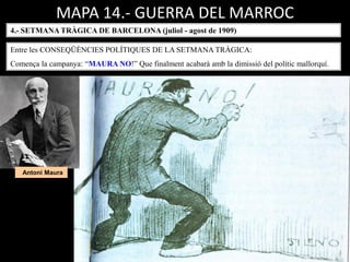 MAPA 14.- GUERRA DEL MARROC
4.- SETMANA TRÀGICA DE BARCELONA (juliol - agost de 1909)
Entre les CONSEQÜÈNCIES POLÍTIQUES DE LA SETMANA TRÀGICA:
Comença la campanya: “MAURA NO!” Que finalment acabarà amb la dimissió del polític mallorquí.
Antoni Maura
 