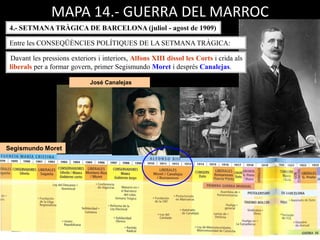 Segismundo Moret
José Canalejas
MAPA 14.- GUERRA DEL MARROC
4.- SETMANA TRÀGICA DE BARCELONA (juliol - agost de 1909)
Davant les pressions exteriors i interiors, Alfons XIII dissol les Corts i crida als
liberals per a formar govern, primer Segismundo Moret i després Canalejas.
Entre les CONSEQÜÈNCIES POLÍTIQUES DE LA SETMANA TRÀGICA:
 