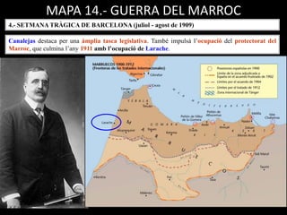 MAPA 14.- GUERRA DEL MARROC
4.- SETMANA TRÀGICA DE BARCELONA (juliol - agost de 1909)
Canalejas destaca per una àmplia tasca legislativa. També impulsà l’ocupació del protectorat del
Marroc, que culmina l’any 1911 amb l’ocupació de Larache.
 