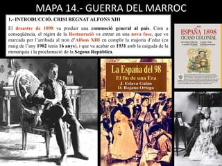 1.- INTRODUCCIÓ. CRISI REGNAT ALFONS XIII
El desastre de 1898 va produir una commoció general al país. Com a
conseqüència, el règim de la Restauració va entrar en una nova fase, que ve
marcada per l’arribada al tron d’Alfons XIII en complir la majoria d’edat (en
maig de l’any 1902 tenia 16 anys), i que va acabar en 1931 amb la caiguda de la
monarquia i la proclamació de la Segona República.
MAPA 14.- GUERRA DEL MARROC
 