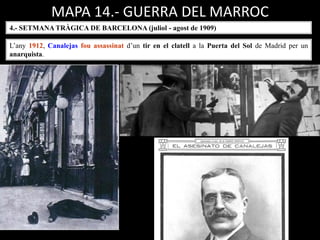 MAPA 14.- GUERRA DEL MARROC
L’any 1912, Canalejas fou assassinat d’un tir en el clatell a la Puerta del Sol de Madrid per un
anarquista.
4.- SETMANA TRÀGICA DE BARCELONA (juliol - agost de 1909)
 