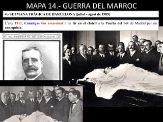 MAPA 14.- GUERRA DEL MARROC
4.- SETMANA TRÀGICA DE BARCELONA (juliol - agost de 1909)
L’any 1912, Canalejas fou assassinat d’un tir en el clatell a la Puerta del Sol de Madrid per un
anarquista.
 