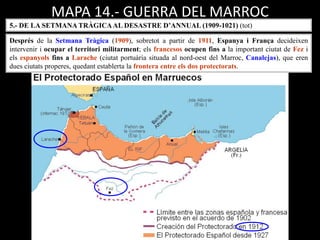 MAPA 14.- GUERRA DEL MARROC
5.- DE LA SETMANA TRÀGICAAL DESASTRE D’ANNUAL (1909-1021) (tot)
Després de la Setmana Tràgica (1909), sobretot a partir de 1911, Espanya i França decideixen
intervenir i ocupar el territori militarment; els francesos ocupen fins a la important ciutat de Fez i
els espanyols fins a Larache (ciutat portuària situada al nord-oest del Marroc, Canalejas), que eren
dues ciutats properes, quedant establerta la frontera entre els dos protectorats.
 
