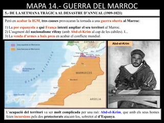 Abd-el-Krim
MAPA 14.- GUERRA DEL MARROC
5.- DE LA SETMANA TRÀGICAAL DESASTRE D’ANNUAL (1909-1021)
L’ocupació del territori va ser molt complicada per una raó: Abd-el-Krim, que amb els seus homes
feien incursions pels dos protectorats atacant-los, sobretot al d’Espanya.
Però en acabar la IGM, tres causes provocaran la tornada a una guerra oberta al Marroc:
1) La por espanyola a què França intentí ampliar el seu territori al Marroc.
2) L’augment del nacionalisme rifeny (amb Abd-el-Krim al cap de les cabiles). I...
3) La venda d’armes a baix preu en acabar el conflicte mundial.
 