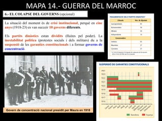 Govern de concentració nacional presidit per Maura en 1918
MAPA 14.- GUERRA DEL MARROC
6.- EL COLAPSE DEL GOVERNS (opcional)
La situació del moment és de crisi institucional, perquè en cinc
anys (1918-23) es van succeir 10 governs diferents.
Els partits dinàstics estan dividits (lluites pel poder). La
inestabilitat política (protestes socials i dels militars) du a la
suspensió de les garanties constitucionals i a formar governs de
concentració.
 