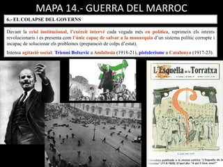 MAPA 14.- GUERRA DEL MARROC
6.- EL COLAPSE DEL GOVERNS
Davant la crisi institucional, l’exèrcit intervé cada vegada més en política, reprimeix els intents
revolucionaris i es presenta com l’únic capaç de salvar a la monarquia d’un sistema polític corrupte i
incapaç de solucionar els problemes (preparació de colps d’estat).
Intensa agitació social: Trienni Bolxevic a Andalusia (1918-21), pistolerisme a Catalunya (1917-23).
 