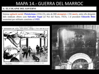 MAPA 14.- GUERRA DEL MARROC
6.- EL COLAPSE DEL GOVERNS
Intensa agitació social: Pistolerisme (1916-23), més de 800 atemptats i 226 morts, entre ells dirigents
dels sindicats obrers com Salvador Seguí (el Noi del Sucre, 1923), i el president Eduardo Dato
assassinat per militants cenetistes el 1921.
 
