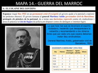 MAPA 14.- GUERRA DEL MARROC
6.- EL COLAPSE DEL GOVERNS
Espanya visqué fins 1922 en un permanent estat d’excepció (el govern ajuda a la patronal a reprimir
les protestes obreres). El govern nomena al general Martinez Anido governador civil de Barcelona:
protegeix els pistolers de la patronal, du a terme una duríssima repressió contra els sindicalistes i
posa en pràctica la Llei de fugues (la policia pot disparar contra els detinguts si intenten fugir).
 