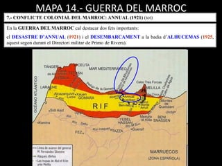 MAPA 14.- GUERRA DEL MARROC
7.- CONFLICTE COLONIAL DEL MARROC: ANNUAL (1921) (tot)
En la GUERRA DEL MARROC cal destacar dos fets importants:
el DESASTRE D’ANNUAL (1921) i el DESEMBARCAMENT a la badia d’ALHUCEMAS (1925,
aquest segon durant el Directori militar de Primo de Rivera).
 