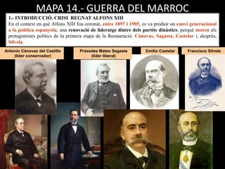 Antonio Cánovas del Castillo
(líder conservador)
Emilio CastelarPráxedes Mateo Sagasta
(líder liberal)
Francisco Silvela
MAPA 14.- GUERRA DEL MARROC
1.- INTRODUCCIÓ. CRISI REGNAT ALFONS XIII
En el context en què Alfons XIII fou coronat, entre 1897 i 1905, es va produir un canvi generacional
a la política espanyola, una renovació de lideratge dintre dels partits dinàstics, perquè moren els
protagonistes polítics de la primera etapa de la Restauració: Cànovas, Sagasta, Castelar i, després,
Silvela.
 