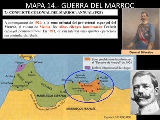 MAPA 14.- GUERRA DEL MARROC
7.- CONFLICTE COLONIAL DEL MARROC: ANNUAL (1921)
General Silvestre
A començament de 1920, a la zona oriental del protectorat espanyol del
Marroc, al voltant de Melilla, les tribus rifenyes hostilitzaven l’exèrcit
espanyol permanentment. En 1921, es van intentar unes quantes operacions
per controlar els rebels.
 
