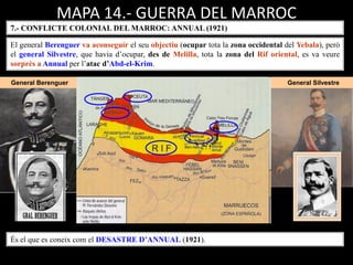 General Berenguer General Silvestre
MAPA 14.- GUERRA DEL MARROC
7.- CONFLICTE COLONIAL DEL MARROC: ANNUAL (1921)
El general Berenguer va aconseguir el seu objectiu (ocupar tota la zona occidental del Yebala), però
el general Silvestre, que havia d’ocupar, des de Melilla, tota la zona del Rif oriental, es va veure
sorprès a Annual per l’atac d’Abd-el-Krim.
És el que es coneix com el DESASTRE D’ANNUAL (1921).
 
