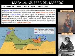 MAPA 14.- GUERRA DEL MARROC
7.- CONFLICTE COLONIAL DEL MARROC: ANNUAL (1921)
El general Silvestre va iniciar una ofensiva cap a l’interior del territori, que
va acabar amb un veritable desastre; sortí amb 15.000 soldats de Melilla a
perseguir a Abd-el-Krim, que estava a pocs km de Melilla. Tot era una
trampa. Quan les tropes espanyoles, mal preparades, pitjor organitzades i
sense cap motivació, estaven a punt d’arribar fins on era Abd-el-Krim, foren
emboscades per les tribus rifenyes, que varen massacrar els espanyols i
aquests van haver de fugir en desbandada.
General Silvestre
Abd-el-Krim
 