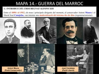 Antoni Maura
(Partit Conservador)
José Canalejas
(Partit Liberal)
MAPA 14.- GUERRA DEL MARROC
1.- INTRODUCCIÓ. CRISI REGNAT ALFONS XIII
Entre el 1898 i el 1912, els nous i principals dirigents del moment, el conservador Antoni Maura i el
liberal José Canajelas, van intentar una modernització del sistema des de dins (regeneracionisme).
 