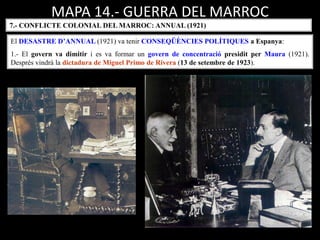 MAPA 14.- GUERRA DEL MARROC
7.- CONFLICTE COLONIAL DEL MARROC: ANNUAL (1921)
El DESASTRE D’ANNUAL (1921) va tenir CONSEQÜÈNCIES POLÍTIQUES a Espanya:
1.- El govern va dimitir i es va formar un govern de concentració presidit per Maura (1921).
Després vindrà la dictadura de Miguel Primo de Rivera (13 de setembre de 1923).
 