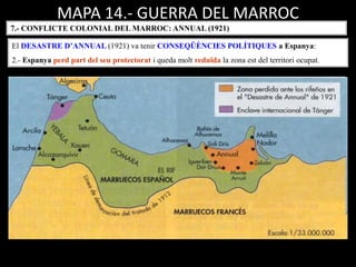 MAPA 14.- GUERRA DEL MARROC
7.- CONFLICTE COLONIAL DEL MARROC: ANNUAL (1921)
El DESASTRE D’ANNUAL (1921) va tenir CONSEQÜÈNCIES POLÍTIQUES a Espanya:
2.- Espanya perd part del seu protectorat i queda molt reduïda la zona est del territori ocupat.
 