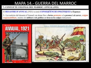 MAPA 14.- GUERRA DEL MARROC
7.- CONFLICTE COLONIAL DEL MARROC: ANNUAL (1921)
El DESASTRE D’ANNUAL (1921) va tenir CONSEQÜÈNCIES POLÍTIQUES a Espanya:
3.- Les notícies del desastre d’Annual van donar lloc a fortes protestes a la premsa i al carrer, exigint
responsabilitats, mentre els militars i els polítics es tiraven les culpes mútuament.
 