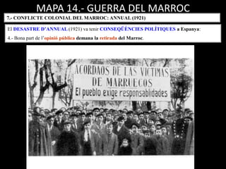 MAPA 14.- GUERRA DEL MARROC
7.- CONFLICTE COLONIAL DEL MARROC: ANNUAL (1921)
El DESASTRE D’ANNUAL (1921) va tenir CONSEQÜÈNCIES POLÍTIQUES a Espanya:
4.- Bona part de l’opinió pública demana la retirada del Marroc.
 