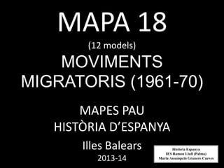 MAPA 18
(12 models)
MOVIMENTS
MIGRATORIS (1961-70)
MAPES PAU
HISTÒRIA D’ESPANYA
Illes Balears
2013-14
Història Espanya
IES Ramon Llull (Palma)
Maria Assumpció Granero Cueves
 