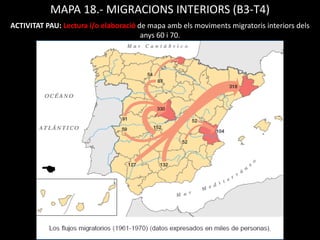 MAPA 18.- MIGRACIONS INTERIORS (B3-T4)
ACTIVITAT PAU: Lectura i/o elaboració de mapa amb els moviments migratoris interiors dels
anys 60 i 70.
 