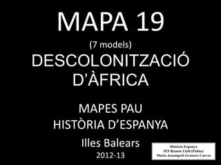 MAPA 19
(7 models)
DESCOLONITZACIÓ
D’ÀFRICA
MAPES PAU
HISTÒRIA D’ESPANYA
Illes Balears
2012-13
Història Espanya
IES Ramon Llull (Palma)
Maria Assumpció Granero Cueves
 