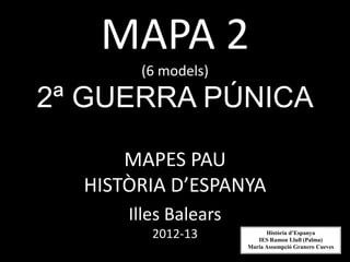 MAPA 2
       (6 models)

2ª GUERRA PÚNICA

      MAPES PAU
  HISTÒRIA D’ESPANYA
      Illes Balears
         2012-13            Història d’Espanya
                         IES Ramon Llull (Palma)
                      Maria Assumpció Granero Cueves
 