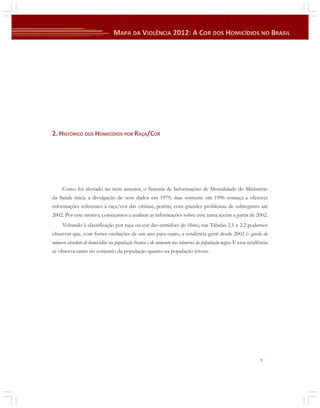 2. HISTÓRICO DOS HOMICÍDIOS POR RAÇA/COR

Como foi alertado no item anterior, o Sistema de Informações de Mortalidade do Ministério
da Saúde inicia a divulgação de seus dados em 1979, mas somente em 1996 começa a oferecer
informações referentes à raça/cor das vítimas, porém, com grandes problemas de subregistro até
2002. Por esse motivo, começamos a analisar as informações sobre esse tema recém a partir de 2002.
Voltando à classificação por raça ou cor das certidões de óbito, nas Tabelas 2.1 e 2.2 podemos
observar que, com fortes oscilações de um ano para outro, a tendência geral desde 2002 é: queda do
número absoluto de homicídios na população branca e de aumento nos números da população negra. E essa tendência
se observa tanto no conjunto da população quanto na população jovem.

9

 