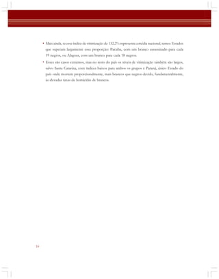 • Mais ainda, se esse índice de vitimização de 132,2% representa a média nacional, temos Estados
que superam largamente essa proporção: Paraíba, com um branco assassinado para cada
19 negros, ou Alagoas, com um branco para cada 18 negros.

• Esses são casos extremos, mas no resto do país os níveis de vitimização também são largos,
salvo Santa Catarina, com índices baixos para ambos os grupos e Paraná, único Estado do
país onde morrem proporcionalmente, mais brancos que negros devido, fundamentalmente,
às elevadas taxas de homicídio de brancos.

16

 