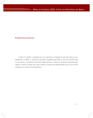 4. HOMICÍDIOS NAS CAPITAIS

A tabela 4.1 detalha a população por cor registrada nas Capitais do país pelo último censo
demográfico do IBGE, o número de homicídios registrados pelo SIM, as taxas de homicídio pela
cor das vítimas. A penúltima coluna dessa tabela especifica o índice de vitimização registrado pelas
capitais e a última, a posição que ocupa a capital no contexto dos 608 municípios que no ano de 2010
contavam com mais de 50 mil habitantes.

17

 