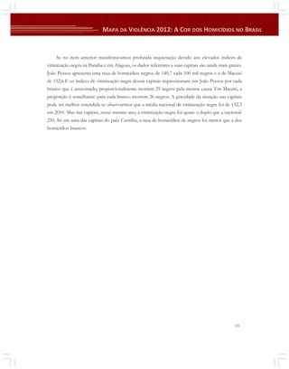 Se no item anterior manifestávamos profunda inquietação devido aos elevados índices de
vitimização negra na Paraíba e em Alagoas, os dados referentes a suas capitais são ainda mais graves.
João Pessoa apresenta uma taxa de homicídios negros de 140,7 cada 100 mil negros e a de Maceió
de 132,6.E os índices de vitimização negra dessas capitais impressionam: em João Pessoa por cada
branco que é assassinado, proporcionalmente morrem 29 negros pela mesma causa. Em Maceió, a
proporção é semelhante: para cada branco morrem 26 negros. A gravidade da situação nas capitais
pode ser melhor entendida se observarmos que a média nacional de vitimização negra foi de 132,3
em 2010. Mas nas capitais, nesse mesmo ano, a vitimização negra foi quase o duplo que a nacional:
250. Só em uma das capitais do país: Curitiba, a taxa de homicídios de negros foi menor que a dos
homicídios brancos.

19

 