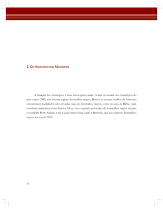 5. OS HOMICÍDIOS NOS MUNICÍPIOS

A situação dos municípios é mais heterogênea ainda. Acima da metade dos municípios do
país: exatos 2918, não tiveram registro homicídios negros. Dentro da mesma unidade da federação
encontramos localidades com elevadas taxas de homicídios negros, como no caso da Bahia, onde
convivem municípios como Simões Filho, com a segunda maior taxa de homicídios negros do país,
ou também Porto Seguro, com a quarta maior taxa, junto a Barreiras, que não registrou homicídios
negros no ano de 2010.

20

 