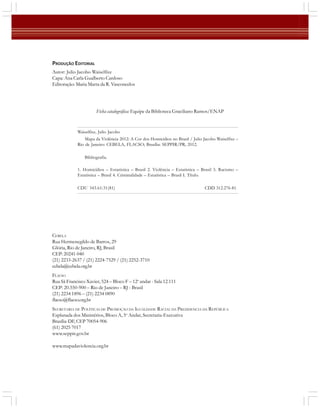 PRODUÇÃO EDITORIAL
Autor: Julio Jacobo Waiselfisz
Capa: Ana Carla Gualberto Cardoso
Editoração: Maria Marta da R. Vasconcelos

Ficha catalográfica: Equipe da Biblioteca Graciliano Ramos/ENAP

Waiselfisz, Julio Jacobo
Mapa da Violência 2012: A Cor dos Homicídios no Brasil / Julio Jacobo Waiselfisz –
Rio de Janeiro: CEBELA, FLACSO; Brasília: SEPPIR/PR, 2012.
Bibliografia.
1. Homicídios – Estatística – Brasil 2. Violência – Estatística – Brasil 3. Racismo –
Estatística – Brasil 4. Criminalidade – Estatística – Brasil I. Título.
CDU 343.61:31(81)

CDD 312.276-81

CEBELA
Rua Hermenegildo de Barros, 29
Glória, Rio de Janeiro, RJ, Brasil
CEP: 20241-040
(21) 2233-2637 / (21) 2224-7529 / (21) 2252-3710
cebela@cebela.org.br
FLACSO
Rua Sã Francisco Xavier, 524 – Bloco F – 12o andar - Sala 12.111
CEP: 20.550-900 – Rio de Janeiro – RJ - Brasil
(21) 2234 1896 – (21) 2234 0890
flacso@flacso.org.br
SECRETARIA DE POLÍTICAS DE PROMOÇÃO DA IGUALDADE RACIAL DA PRESIDENCIA DA REPÚBLICA
Esplanada dos Ministérios, Bloco A, 5o Andar, Secretaria-Executiva
Brasília-DF, CEP 70054-906
(61) 2025 7017
www.seppir.gov.br
www.mapadaviolencia.org.br
2

 