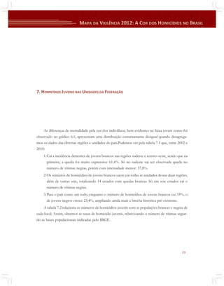 7. HOMICÍDIOS JUVENIS NAS UNIDADES DA FEDERAÇÃO

As diferenças de mortalidade pela cor dos indivíduos, bem evidentes na faixa jovem como foi
observado no gráfico 6.1, apresentam uma distribuição extremamente desigual quando desagregamos os dados das diversas regiões e unidades do país.Podemos ver pela tabela 7.1 que, entre 2002 e
2010:
1.Cai a incidência demortes de jovens brancos nas regiões sudeste e centro-oeste, sendo que na
primeira, a queda foi muito expressiva: 61,4%. Só no sudeste vai ser observada queda no
número de vítimas negras, porém com intensidade menor: 37,8%.
2.Os números de homicídios de jovens brancos caem em todas as unidades dessas duas regiões,
além de outras sete, totalizando 14 estados com quedas brancas. Só em sete estados cai o
número de vítimas negras.
3.Para o país como um todo, enquanto o número de homicídios de jovens brancos cai 33%, o
de jovens negros cresce 23,4%, ampliando ainda mais a brecha histórica pré-existente.
A tabela 7.2 relaciona os números de homicídios juvenis com as populações brancas e negras de
cada local. Assim, obtemos as taxas de homicídio juvenis, relativizando o número de vítimas segundo as bases populacionais indicadas pelo IBGE.

29

 