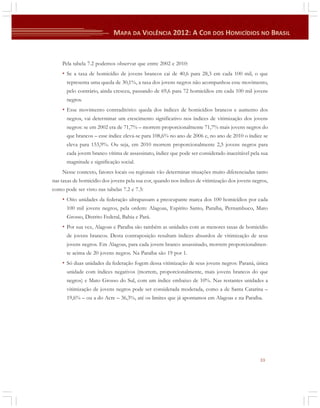 Pela tabela 7.2 podemos observar que entre 2002 e 2010:

• Se a taxa de homicídio de jovens brancos cai de 40,6 para 28,3 em cada 100 mil, o que
representa uma queda de 30,1%, a taxa dos jovens negros não acompanhou esse movimento,
pelo contrário, ainda cresceu, passando de 69,6 para 72 homicídios em cada 100 mil jovens
negros.

• Esse movimento contraditório: queda dos índices de homicídios brancos e aumento dos
negros, vai determinar um crescimento significativo nos índices de vitimização dos jovens
negros: se em 2002 era de 71,7% – morrem proporcionalmente 71,7% mais jovens negros do
que brancos – esse índice eleva-se para 108,6% no ano de 2006 e, no ano de 2010 o índice se
eleva para 153,9%. Ou seja, em 2010 morrem proporcionalmente 2,5 jovens negros para
cada jovem branco vítima de assassinato, índice que pode ser considerado inaceitável pela sua
magnitude e significação social.
Nesse contexto, fatores locais ou regionais vão determinar situações muito diferenciadas tanto
nas taxas de homicídio dos jovens pela sua cor, quando nos índices de vitimização dos jovens negros,
como pode ser visto nas tabelas 7.2 e 7.3:

• Oito unidades da federação ultrapassam a preocupante marca dos 100 homicídios por cada
100 mil jovens negros, pela ordem: Alagoas, Espírito Santo, Paraíba, Pernambuco, Mato
Grosso, Distrito Federal, Bahia e Pará.

• Por sua vez, Alagoas e Paraíba são também as unidades com as menores taxas de homicídio
de jovens brancos. Desta contraposição resultam índices absurdos de vitimização de seus
jovens negros. Em Alagoas, para cada jovem branco assassinado, morrem proporcionalmente acima de 20 jovens negros. Na Paraíba são 19 por 1.

• Só duas unidades da federação fogem dessa vitimização de seus jovens negros: Paraná, única
unidade com índices negativos (morrem, proporcionalmente, mais jovens brancos do que
negros) e Mato Grosso do Sul, com um índice embaixo de 10%. Nas restantes unidades a
vitimização de jovens negros pode ser considerada moderada, como a de Santa Catarina –
19,6% – ou a do Acre – 36,3%, até os limites que já apontamos em Alagoas e na Paraíba.

33

 
