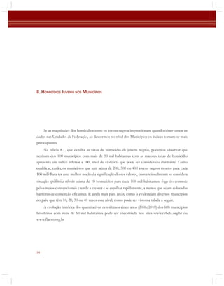 8. HOMICÍDIOS JUVENIS NOS MUNICÍPIOS

Se as magnitudes dos homicídios entre os jovens negros impressionam quando observamos os
dados nas Unidades da Federação, ao descermos no nível dos Municípios os índices tornam-se mais
preocupantes.
Na tabela 8.1, que detalha as taxas de homicídio de jovens negros, podemos observar que
nenhum dos 100 municípios com mais de 50 mil habitantes com as maiores taxas de homicídio
apresenta um índice inferior a 100, nível de violência que pode ser considerado alarmante. Como
qualificar, então, os municípios que tem acima de 200, 300 ou 400 jovens negros mortos para cada
100 mil? Para ter uma melhor noção da significação desses valores, convencionalmente se considera
situação epidêmica níveis acima de 10 homicídios para cada 100 mil habitantes: foge do controle
pelos meios convencionais e tende a crescer e se espalhar rapidamente, a menos que sejam colocadas
barreiras de contenção eficientes. E ainda mais para áreas, como o evidenciam diversos municípios
do país, que têm 10, 20, 30 ou 40 vezes esse nível, como pode ser visto na tabela a seguir.
A evolução histórica dos quantitativos nos últimos cinco anos (2006/2010) dos 608 municípios
brasileiros com mais de 50 mil habitantes pode ser encontrada nos sites www.cebela.org.br ou
www.flacso.org.br

34

 