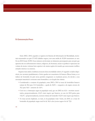 9. CONSIDERAÇÕES FINAIS

Entre 2002 e 2010, segundo os registros do Sistema de Informações de Mortalidade, morreram assassinados no país 272.422 cidadãos negros, com uma média de 30.269 assassinatos ao ano.
Só em 2010 foram 34.983. Esses números já deveriam ser altamente preocupantes para um país que
aparenta não ter enfrentamentos étnicos, religiosos, de fronteiras, raciais ou políticos: representa um
volume de mortes violentas bem superior à de muitas regiões do mundo que atravessaram conflitos
armados internos ou externos.
Inquieta mais ainda a tendência crescente dessa mortalidade seletiva. E segundo os dados disponíveis, isso acontece paralelamente a fortes quedas nos assassinatos de brancos. Dessa forma, se os
índices de homicídio do país nesse período estagnaram ou mudaram pouco, foi devido a essa
associação inaceitável e crescente entre homicídios e cor da pele das vítimas:

• Considerando o conjunto da população, entre 2002 e 2010 as taxas de homicídios brancos
caíram de 20,6 para 15,5 homicídios – queda de 24,8% – enquanto a de negros cresceu de
34,1 para 36,0 – aumento de 5,6%.

• Com isso a vitimização negra na população total, que em 2002 era 65,4 – morriam assassinados, proporcionalmente, 65,4% mais negros que brancos, no ano de 2010 pulou para
132,3% – proporcionalmente, morrem vítimas de homicídio 132,3% mais negros que brancos.

• As taxas juvenis duplicam, ou mais, às da população total. Assim, em 2010, se a taxas de
homicídio da população negra total foi de 36,0 a dos jovens negros foi de 72,0.
38

 