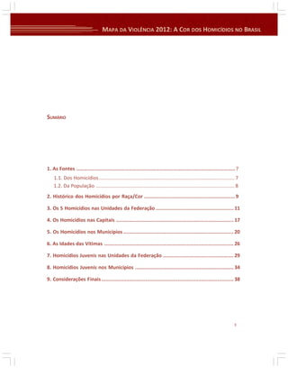 SUMÁRIO

1. As Fontes ............................................................................................................ 7
1.1. Dos Homicídios................................................................................................. 7
1.2. Da População ................................................................................................... 8
2. Histórico dos Homicídios por Raça/Cor .............................................................. 9
3. Os S Homicídios nas Unidades da Federação ..................................................... 11
4. Os Homicídios nas Capitais ................................................................................ 17
5. Os Homicídios nos Municípios ........................................................................... 20
6. As Idades das Vítimas ........................................................................................ 26
7. Homicídios Juvenis nas Unidades da Federação ................................................ 29
8. Homicídios Juvenis nos Municípios ................................................................... 34
9. Considerações Finais .......................................................................................... 38

3

 