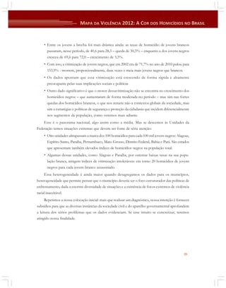 • Entre os jovens a brecha foi mais drástica ainda: as taxas de homicídio de jovens brancos
passaram, nesse período, de 40,6 para 28,3 – queda de 30,3% – enquanto a dos jovens negros
cresceu de 69,6 para 72,0 – crescimento de 3,5%.

• Com isso, a vitimização de jovens negros, que em 2002 era de 71,7% no ano de 2010 pulou para
153,9% - morrem, proporcionalmente, duas vezes e meia mais jovens negros que brancos.

• Os dados apontam que essa vitimização está crescendo de forma rápida e altamente
preocupante pelas suas implicações sociais e políticas

• Outro dado significativo é que o motor dessavitimização não se encontra no crescimento dos
homicídios negros – que aumentaram de forma moderada no período – mas sim nas fortes
quedas dos homicídios brancos, o que nos remete não a contextos globais da sociedade, mas
sim a estratégias e políticas de segurança e proteção da cidadania que incidem diferencialmente
nos segmentos da população, como veremos mais adiante.
Esse é o panorama nacional, algo assim como a média. Mas se descemos às Unidades da
Federação temos situações extremas que devem ser fonte de séria atenção:

• Oito unidades ultrapassam a marca dos 100 homicídios para cada 100 mil jovens negros: Alagoas,
Espírito Santo, Paraíba, Pernambuco, Mato Grosso, Distrito Federal, Bahia e Pará. São estados
que apresentam também elevados índices de homicídios negros na população total.

• Algumas dessas unidades, como Alagoas e Paraíba, por ostentar baixas taxas na sua população branca, atingem índices de vitimização intoleráveis: em torno 20 homicídios de jovens
negros para cada jovem branco assassinado.
Essa heterogeneidade é ainda maior quando desagregamos os dados para os municípios,
heterogeneidade que permite pensar que o município deveria ser o foco estruturador das políticas de
enfrentamento, dada a enorme diversidade de situações e a existência de focos extremos de violência
racial inaceitável.
Repetimos a nossa colocação inicial: mais que realizar um diagnóstico, nossa intenção é fornecer
subsídios para que as diversas instâncias da sociedade civil e do aparelho governamental aprofundem
a leitura dos sérios problemas que os dados evidenciam. Se esse intuito se concretizar, teremos
atingido nossa finalidade.

39

 