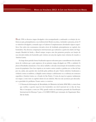 Desde 1998 os diversos mapas divulgados vêm acompanhando e analisando a evolução da violência no país, principalmente a sua violência letal. Desde essa data, e incluindo o presente, já são 19
os relatórios divulgados, contando aqui os Cadernos Complementares abordando tópicos específicos. Em todos eles constatamos elevados níveis de letalidade, principalmente no capítulo dos
homicídios. Nas diversas comparações internacionais que realizamos a partir dos dados da Organização Mundial da Saúde, o Brasil sempre ocupou uma das primeiras posições em função de
seus elevados índices de homicídio: país violento em uma das regiões mais violentas do mundo: a
América Latina.
Ao longo desse período fomos focalizando aspectos relevantes para o entendimento dos elevados
níveis de violência que o país registrava. Já no primeiro mapa, divulgado em 1998, o subtítulo Os
Jovens do Brasilindica claramente o foco desse trabalho: a elevada concentração de homicídios na faixa
jovem da população. Esse foco repetiu-se em muitos outros estudos e perdura ate os dias de hoje
por ser, ainda, uma questão não resolvida pelas políticas do país. Outros relatórios focalizaram a
violência contra as mulheres, a dirigida contra crianças e adolescentes ou a violência em contextos
específicos (América Latina ou o Estado de São Paulo). O tema da raça/cor aparece tardiamente
nos mapas e como item ou capítulo dentro de um relatório. Mas isso não aconteceu por desconhecer a gravidade do problema. Foram outros os motivos:

• O Sistema de Informações de Mortalidade, do Ministério da Saúde (SIM/MS) é a única fonte
que verifica o quesito raça/cor dos homicídios em nível nacional até os dias de hoje.
Mas só incorpora o tema em 1996, quando muda sua sistemática passando da Classificação
Internacional de Doenças 9 para a 10 (CID9/CID10) por orientação da Organização Mundial da Saúde.

5

 