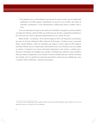 • Nos primeiros anos, a subnotificação nesse quesito foi muito elevada1, mas foi melhorando
rapidamente. Em 2002, quando a identificação de raça/cor já era de 92,6% das vítimas de
homicídio, consideramos o nível suficientemente confiável para iniciar as análises sobre o
tema.
Com essa informação de raça/cor das vítimas dos homicídios conseguimos construir capítulos
nos mapas da violência, a partir de 2005, que sinalizavam, por um lado, a magnitude do problema e,
por outro, que este estava se agravando progressivamente com o passar dos anos.
Diante do Dia – e da Semana – da Consciência Negra de 2012, e do lançamento concomitante,
por parte do Governo Federal, do Plano Nacional de Prevenção à Violência contra a Juventude
Negra, visando diminuir o índice de homicídios que atingem os jovens negros do País, julgamos
necessário elaborar um novo mapa focado exclusivamente nesse tema. Tentamos, com isso, ampliar
ao máximo o tratamento das escassas informações disponíveis, como insumo e subsídio para a
discussão e formulação de estratégias mais acuradas e focalizadas para enfrentar o grave problema.
Mais que realizar um diagnóstico, nossa intenção é fornecer subsídios para que as diversas instâncias
da sociedade civil e do aparelho governamental aprofundem a leitura de uma realidade que, como
os próprios dados evidenciam, é altamente preocupante.

1

No primeiro ano da implantação: 1996, segundo o SIM, aconteceram 38.894 homicídios. Mas só 2.062, isto é 5,3% tem

indicação de raça/cor da vítima; 94,7% sem indicação.

6

 