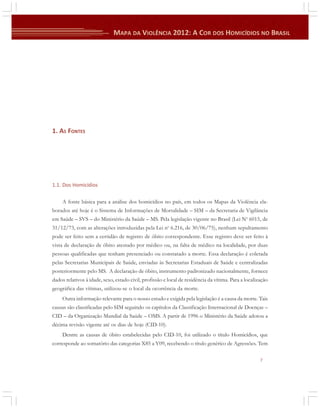 1. AS FONTES

1.1. Dos Homicídios
A fonte básica para a análise dos homicídios no país, em todos os Mapas da Violência elaborados até hoje é o Sistema de Informações de Mortalidade – SIM – da Secretaria de Vigilância
em Saúde – SVS – do Ministério da Saúde – MS. Pela legislação vigente no Brasil (Lei No 6015, de
31/12/73, com as alterações introduzidas pela Lei no 6.216, de 30/06/75), nenhum sepultamento
pode ser feito sem a certidão de registro de óbito correspondente. Esse registro deve ser feito à
vista de declaração de óbito atestado por médico ou, na falta de médico na localidade, por duas
pessoas qualificadas que tenham presenciado ou constatado a morte. Essa declaração é coletada
pelas Secretarias Municipais de Saúde, enviadas às Secretarias Estaduais de Saúde e centralizadas
posteriormente pelo MS. A declaração de óbito, instrumento padronizado nacionalmente, fornece
dados relativos à idade, sexo, estado civil, profissão e local de residência da vítima. Para a localização
geográfica das vítimas, utilizou-se o local da ocorrência da morte.
Outra informação relevante para o nosso estudo e exigida pela legislação é a causa da morte. Tais
causas são classificadas pelo SIM seguindo os capítulos da Classificação Internacional de Doenças –
CID – da Organização Mundial da Saúde – OMS. A partir de 1996 o Ministério da Saúde adotou a
décima revisão vigente até os dias de hoje (CID-10).
Dentre as causas de óbito estabelecidas pelo CID-10, foi utilizado o título Homicídios, que
corresponde ao somatório das categorias X85 a Y09, recebendo o título genérico de Agressões. Tem
7

 